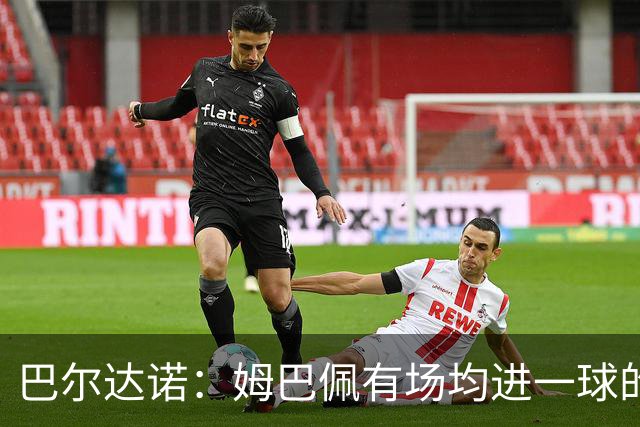 巴尔达诺：姆巴佩有场均进一球的效率，凭什么说他不是领袖球员