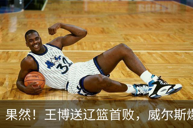 果然！王博送辽篮首败，威尔斯爆砍36分手撕旧主，段睿骐7中0拉胯