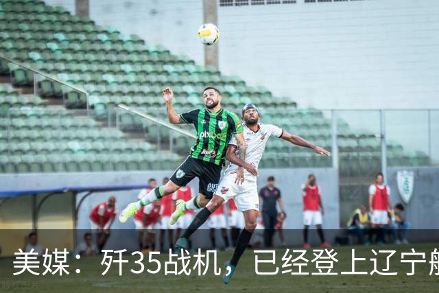 美媒：歼35战机，已经登上辽宁舰，舰载机体系，中美同级