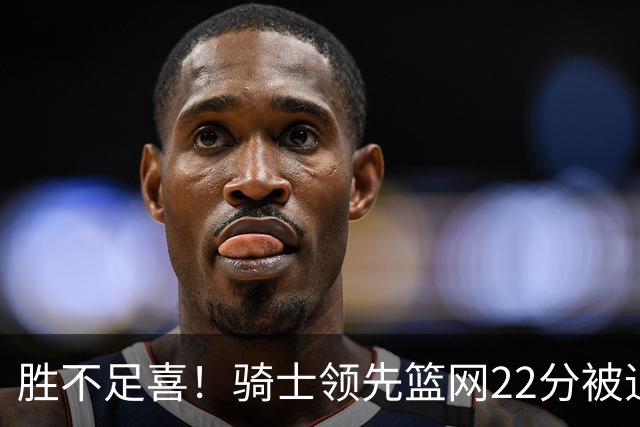 胜不足喜！骑士领先篮网22分被追到2分 揭幕战领先76人29分被逆转